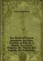 The Works of Francis Beaumont and John Fletcher: A Wife for a Month. the Lovers Progress. the Pilgrim. the Captain. the Prophetess
