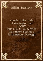 Annals of the Lords of Warrington and Bewsey, from 1587 to 1833, When Warrington Became a Parliamentary Borough