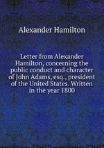 Letter from Alexander Hamilton, concerning the public conduct and character of John Adams, esq., president of the United States. Written in the year 1800