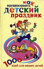 Как организовать детский праздник. 1000 идей для ваших детей
