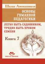 Основы гуманной педагогики. Кн. 7. Легко быть садовником, трудно быть уроком семени. 3-е изд