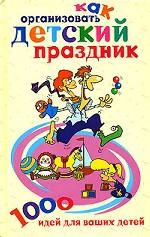 Как организовать детский праздник. 1000 идей для ваших детей